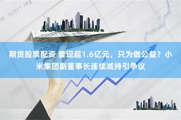 期货股票配资 套现超1.6亿元，只为做公益？小米集团副董事长连续减持引争议