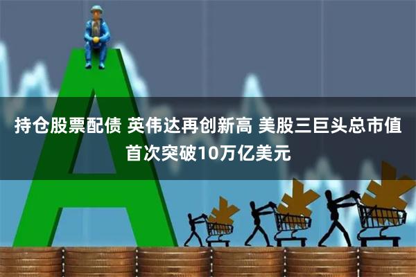 持仓股票配债 英伟达再创新高 美股三巨头总市值首次突破10万亿美元