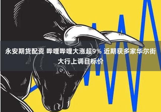 永安期货配资 哔哩哔哩大涨超9% 近期获多家华尔街大行上调目标价