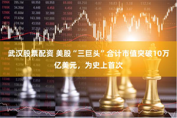 武汉股票配资 美股“三巨头”合计市值突破10万亿美元，为史上首次
