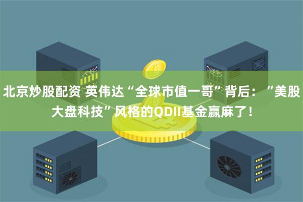 北京炒股配资 英伟达“全球市值一哥”背后：“美股大盘科技”风格的QDII基金赢麻了！