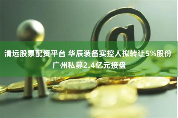 清远股票配资平台 华辰装备实控人拟转让5%股份 广州私募2.4亿元接盘