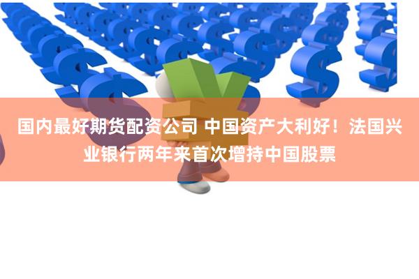 国内最好期货配资公司 中国资产大利好！法国兴业银行两年来首次增持中国股票