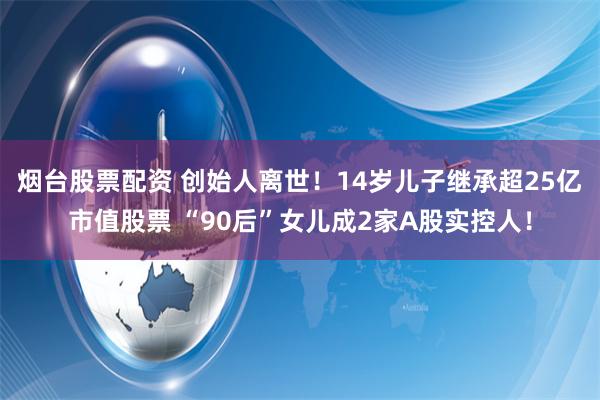 烟台股票配资 创始人离世！14岁儿子继承超25亿市值股票 “90后”女儿成2家A股实控人！