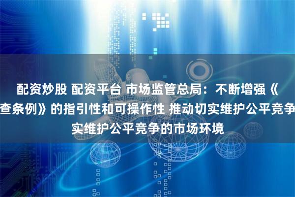 配资炒股 配资平台 市场监管总局：不断增强《公平竞争审查条例》的指引性和可操作性 推动切实维护公平竞