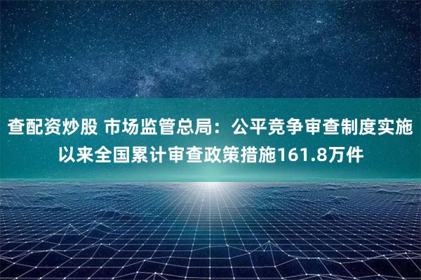 查配资炒股 市场监管总局：公平竞争审查制度实施以来全国累计审查政策措施161.8万件