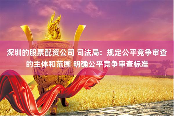 深圳的股票配资公司 司法局：规定公平竞争审查的主体和范围 明确公平竞争审查标准
