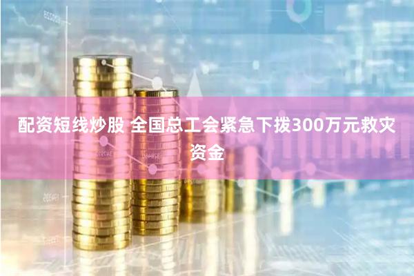 配资短线炒股 全国总工会紧急下拨300万元救灾资金