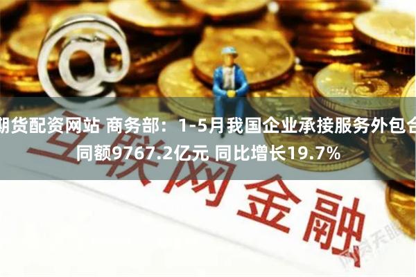 期货配资网站 商务部：1-5月我国企业承接服务外包合同额9767.2亿元 同比增长19.7%