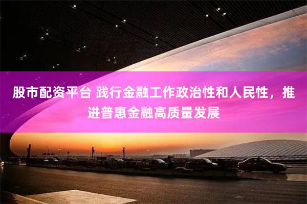 股市配资平台 践行金融工作政治性和人民性，推进普惠金融高质量发展