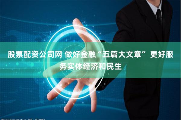 股票配资公司网 做好金融“五篇大文章” 更好服务实体经济和民生