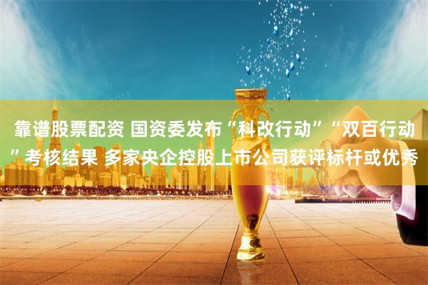 靠谱股票配资 国资委发布“科改行动”“双百行动”考核结果 多家央企控股上市公司获评标杆或优秀