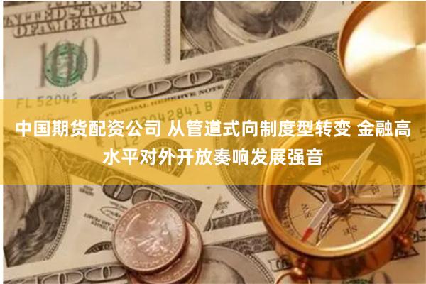 中国期货配资公司 从管道式向制度型转变 金融高水平对外开放奏响发展强音
