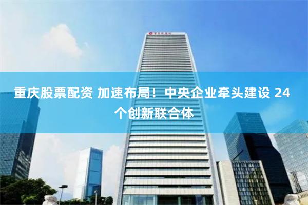 重庆股票配资 加速布局！中央企业牵头建设 24 个创新联合体