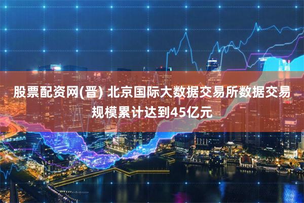 股票配资网(晋) 北京国际大数据交易所数据交易规模累计达到45亿元