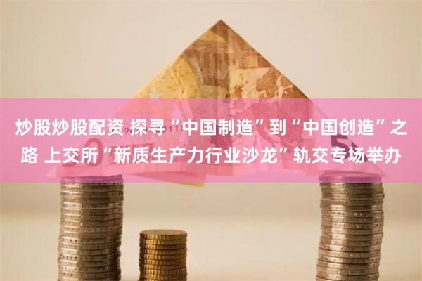 炒股炒股配资 探寻“中国制造”到“中国创造”之路 上交所“新质生产力行业沙龙”轨交专场举办