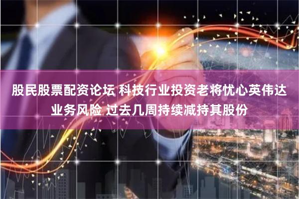 股民股票配资论坛 科技行业投资老将忧心英伟达业务风险 过去几周持续减持其股份