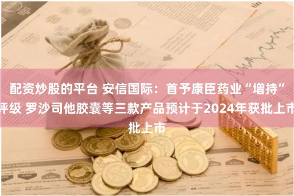 配资炒股的平台 安信国际：首予康臣药业“增持”评级 罗沙司他胶囊等三款产品预计于2024年获批上市