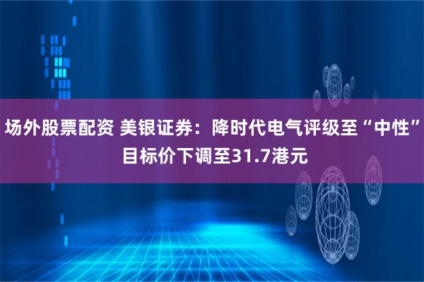 场外股票配资 美银证券：降时代电气评级至“中性” 目标价下调至31.7港元
