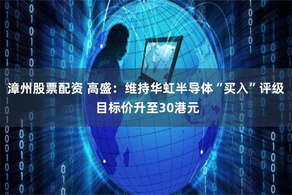 漳州股票配资 高盛：维持华虹半导体“买入”评级 目标价升至30港元