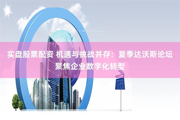 实盘股票配资 机遇与挑战并存：夏季达沃斯论坛聚焦企业数字化转型