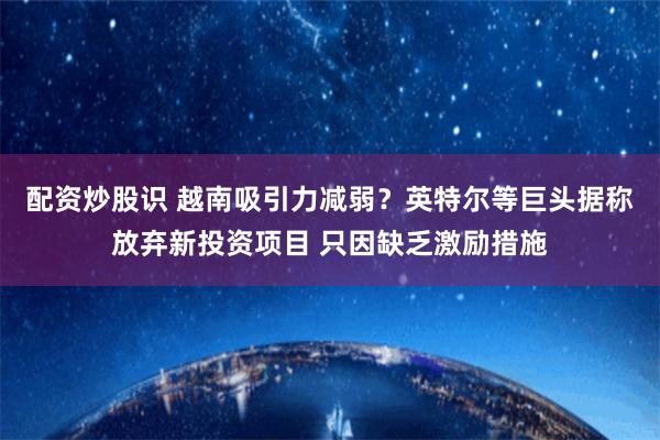 配资炒股识 越南吸引力减弱？英特尔等巨头据称放弃新投资项目 只因缺乏激励措施
