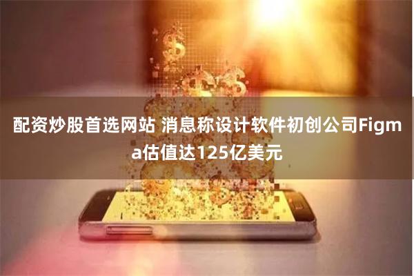 配资炒股首选网站 消息称设计软件初创公司Figma估值达125亿美元