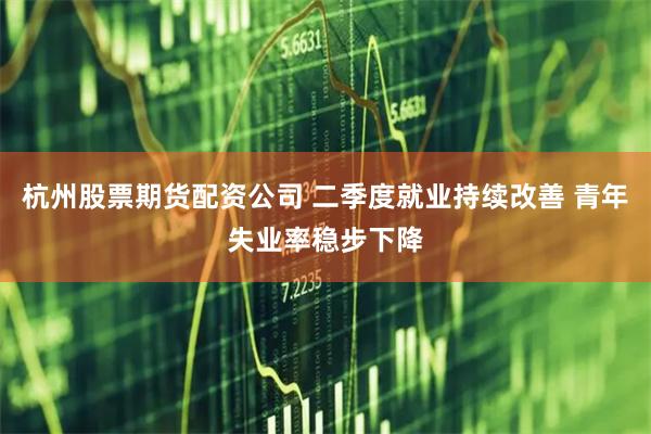 杭州股票期货配资公司 二季度就业持续改善 青年失业率稳步下降