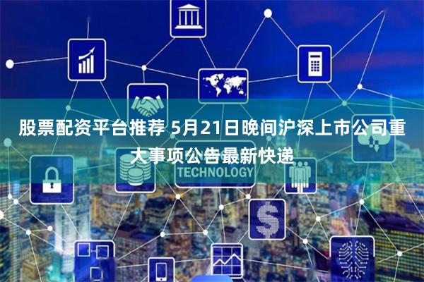 股票配资平台推荐 5月21日晚间沪深上市公司重大事项公告最新快递