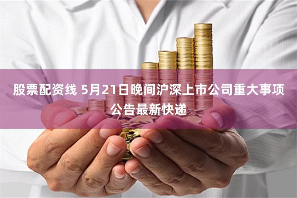 股票配资线 5月21日晚间沪深上市公司重大事项公告最新快递