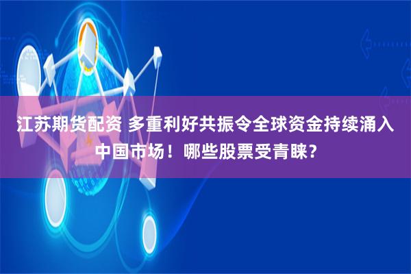 江苏期货配资 多重利好共振令全球资金持续涌入中国市场！哪些股票受青睐？