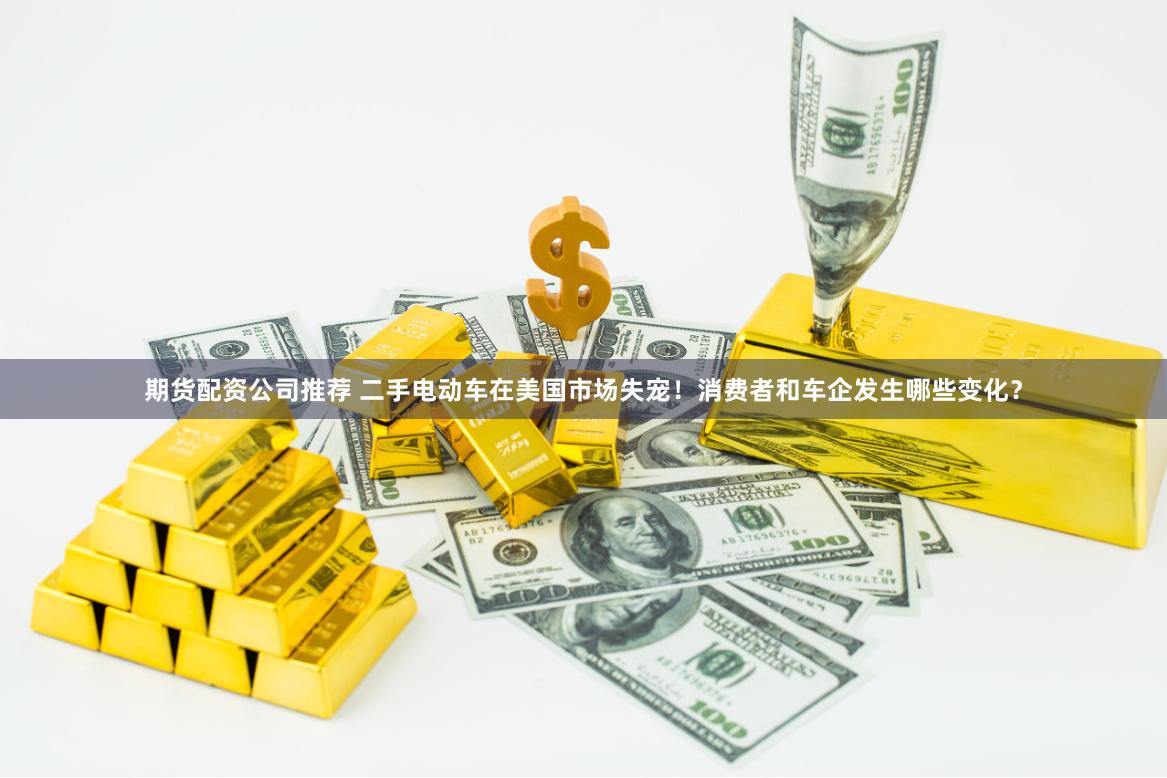 期货配资公司推荐 二手电动车在美国市场失宠！消费者和车企发生哪些变化？