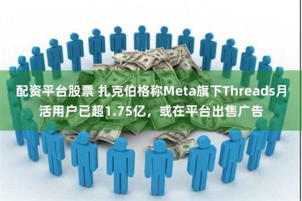 配资平台股票 扎克伯格称Meta旗下Threads月活用户已超1.75亿，或在平台出售广告