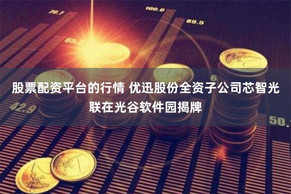 股票配资平台的行情 优迅股份全资子公司芯智光联在光谷软件园揭牌
