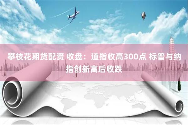 攀枝花期货配资 收盘：道指收高300点 标普与纳指创新高后收跌