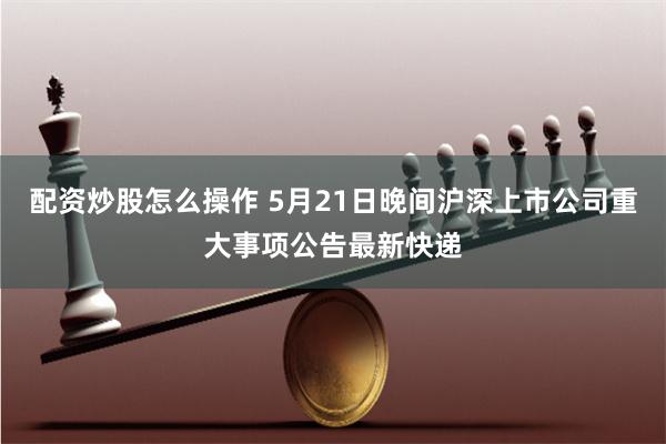 配资炒股怎么操作 5月21日晚间沪深上市公司重大事项公告最新快递