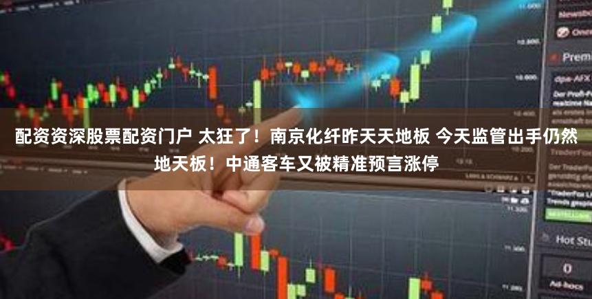 配资资深股票配资门户 太狂了！南京化纤昨天天地板 今天监管出手仍然地天板！中通客车又被精准预言涨停