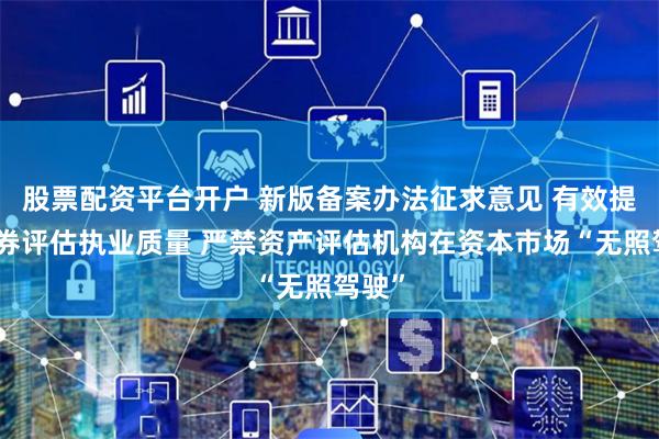 股票配资平台开户 新版备案办法征求意见 有效提升证券评估执业质量 严禁资产评估机构在资本市场“无照驾