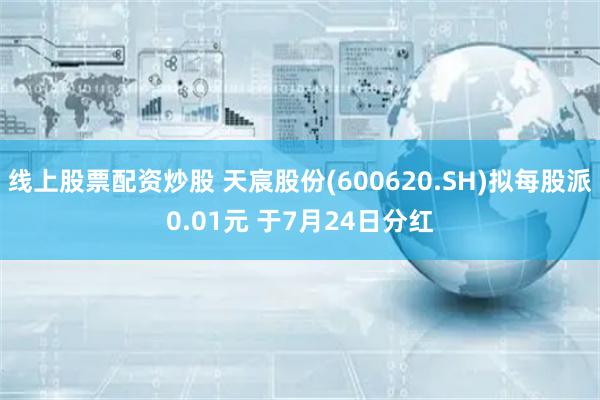线上股票配资炒股 天宸股份(600620.SH)拟每股派0.01元 于7月24日分红