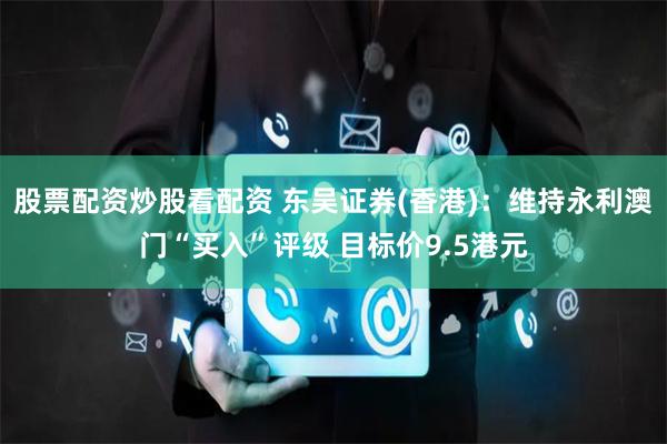 股票配资炒股看配资 东吴证券(香港)：维持永利澳门“买入”评级 目标价9.5港元