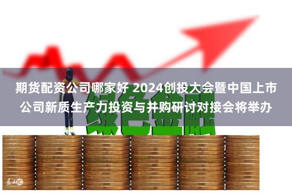 期货配资公司哪家好 2024创投大会暨中国上市公司新质生产力投资与并购研讨对接会将举办