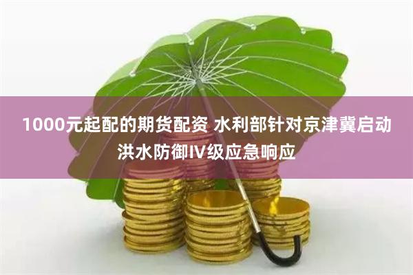 1000元起配的期货配资 水利部针对京津冀启动洪水防御Ⅳ级应急响应