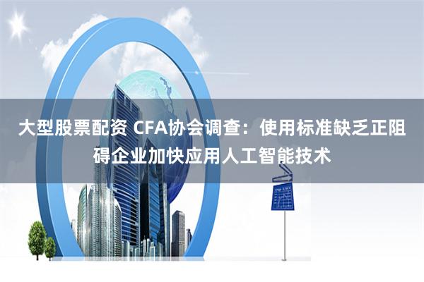 大型股票配资 CFA协会调查：使用标准缺乏正阻碍企业加快应用人工智能技术