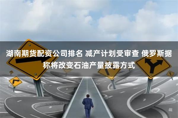 湖南期货配资公司排名 减产计划受审查 俄罗斯据称将改变石油产量披露方式
