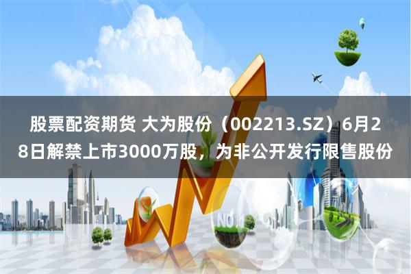 股票配资期货 大为股份（002213.SZ）6月28日解禁上市3000万股，为非公开发行限售股份
