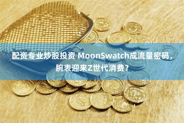 配资专业炒股投资 MoonSwatch成流量密码，腕表迎来Z世代消费？