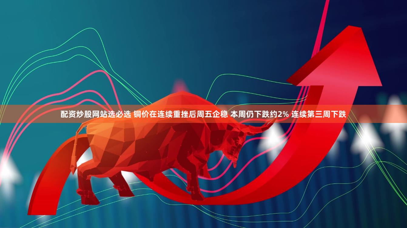 配资炒股网站选必选 铜价在连续重挫后周五企稳 本周仍下跌约2% 连续第三周下跌