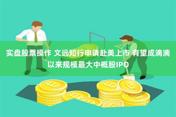实盘股票操作 文远知行申请赴美上市 有望成滴滴以来规模最大中概股IPO