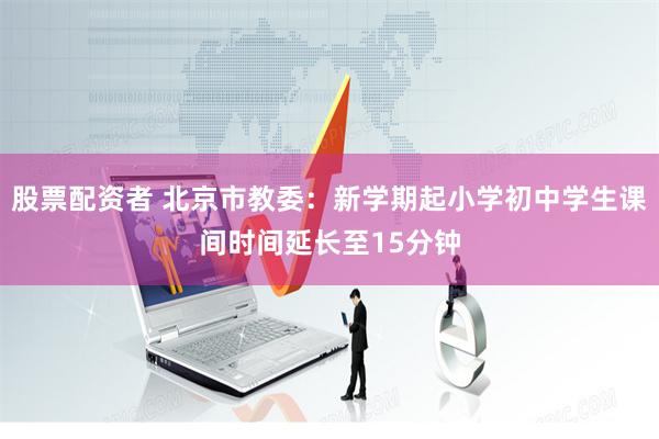 股票配资者 北京市教委：新学期起小学初中学生课间时间延长至15分钟