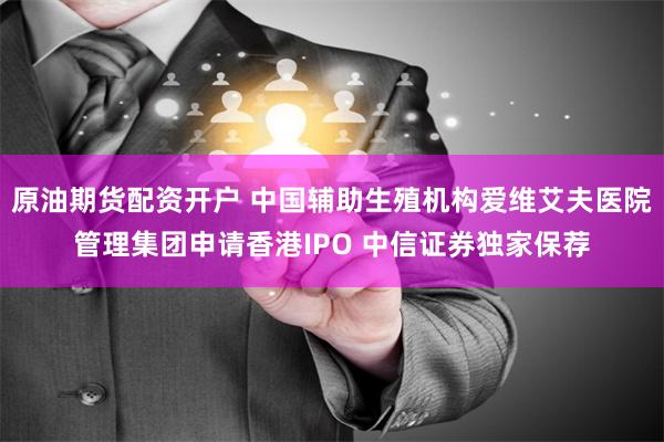 原油期货配资开户 中国辅助生殖机构爱维艾夫医院管理集团申请香港IPO 中信证券独家保荐
